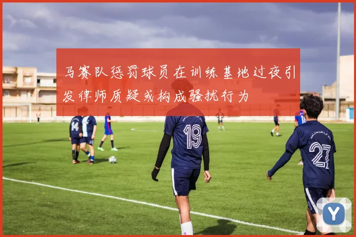 马赛队惩罚球员在训练基地过夜引发律师质疑或构成骚扰行为