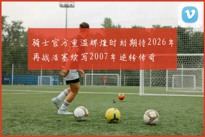 骑士官方重温辉煌时刻期待2026年再战活塞续写2007年逆转传奇