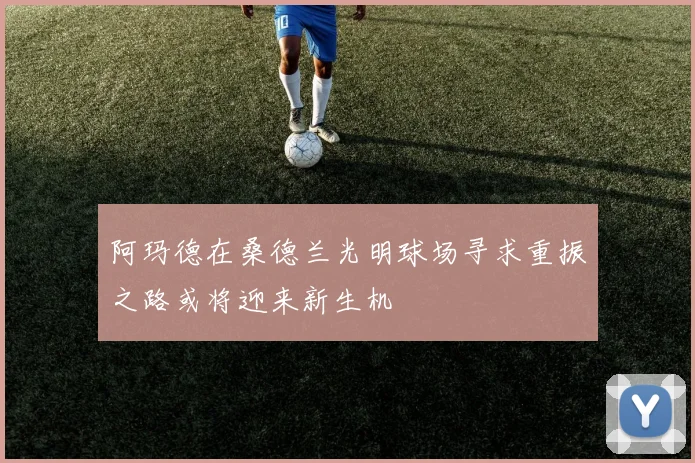 阿玛德在桑德兰光明球场寻求重振之路或将迎来新生机