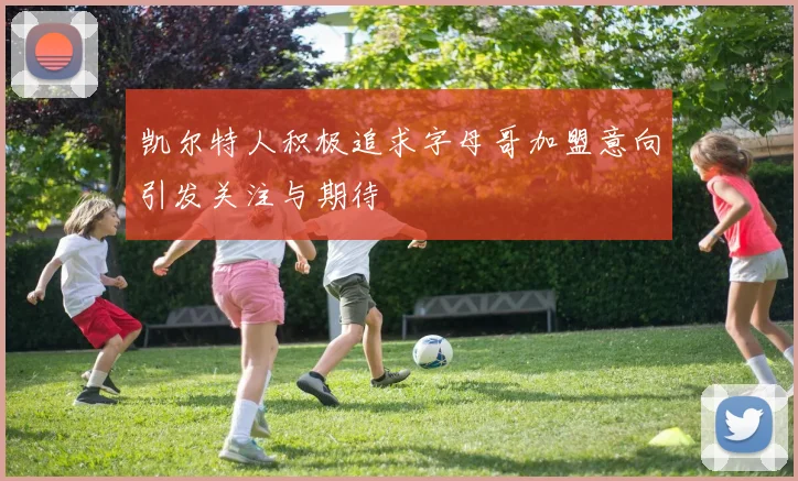 凯尔特人积极追求字母哥加盟意向引发关注与期待