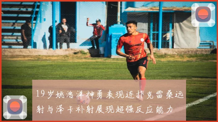 19岁姚浩洋神勇表现连扑克雷桑远射与泽卡补射展现超强反应能力