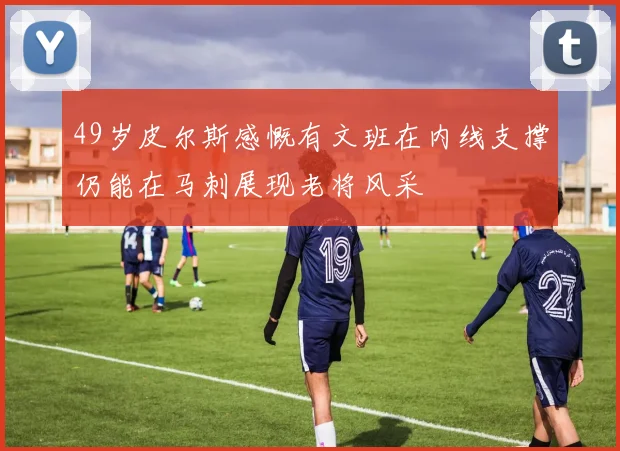 49岁皮尔斯感慨有文班在内线支撑仍能在马刺展现老将风采