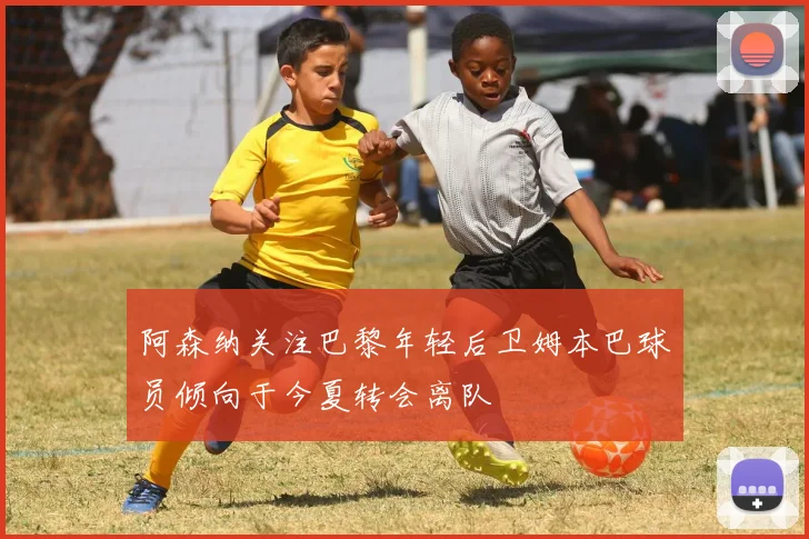 阿森纳关注巴黎年轻后卫姆本巴球员倾向于今夏转会离队