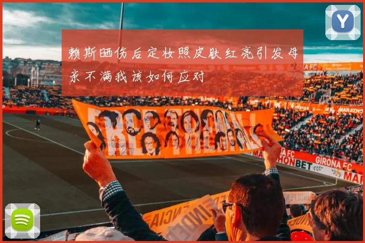 赖斯晒伤后定妆照皮肤红亮引发母亲不满我该如何应对
