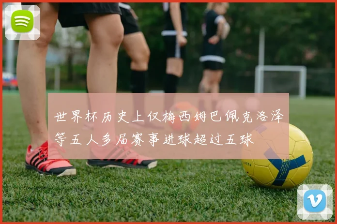 世界杯历史上仅梅西姆巴佩克洛泽等五人多届赛事进球超过五球