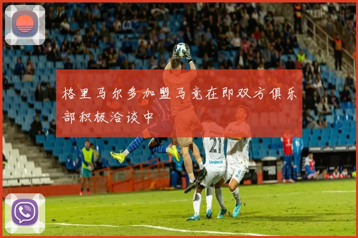 格里马尔多加盟马竞在即双方俱乐部积极洽谈中