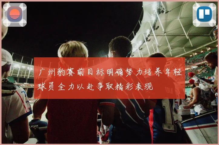广州豹赛前目标明确努力培养年轻球员全力以赴争取精彩表现