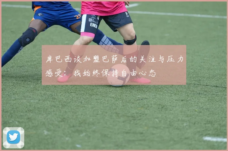 库巴西谈加盟巴萨后的关注与压力感受：我始终保持自由心态