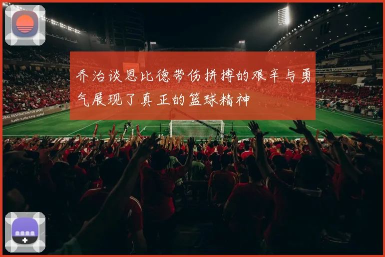 乔治谈恩比德带伤拼搏的艰辛与勇气展现了真正的篮球精神
